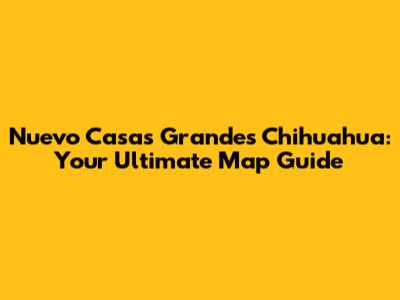 Nuevo Casas Grandes Chihuahua: Your Ultimate Map Guide