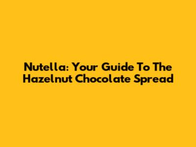 Nutella: Your Guide To The Hazelnut Chocolate Spread