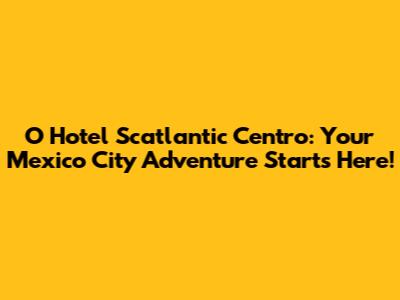 O Hotel Scatlantic Centro: Your Mexico City Adventure Starts Here!