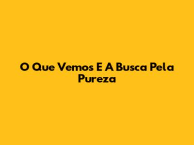 O Que Vemos E A Busca Pela Pureza
