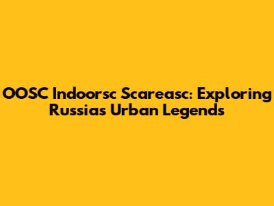 OOSC Indoorsc Scareasc: Exploring Russia's Urban Legends