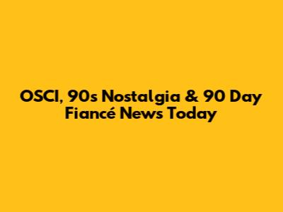 OSCI, 90s Nostalgia & '90 Day Fiancé' News Today