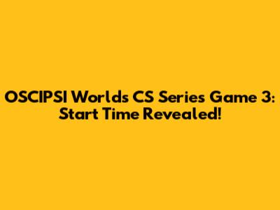 OSCIPSI Worlds CS Series Game 3: Start Time Revealed!