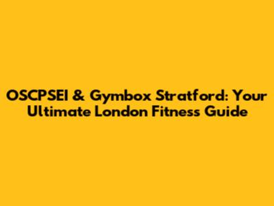 OSCPSEI & Gymbox Stratford: Your Ultimate London Fitness Guide
