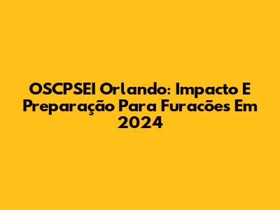 OSCPSEI Orlando: Impacto E Preparação Para Furacões Em 2024