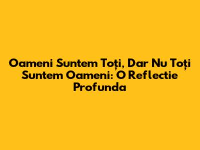 Oameni Suntem Toți, Dar Nu Toți Suntem Oameni: O Reflectie Profunda