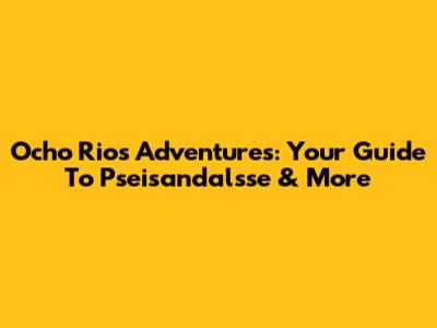 Ocho Rios Adventures: Your Guide To Pseisandalsse & More