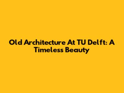 Old Architecture At TU Delft: A Timeless Beauty