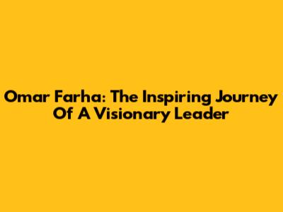 Omar Farha: The Inspiring Journey Of A Visionary Leader
