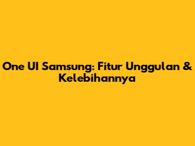 One UI Samsung: Fitur Unggulan & Kelebihannya