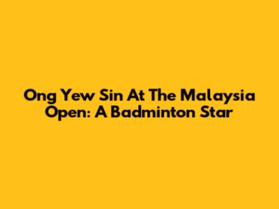 Ong Yew Sin At The Malaysia Open: A Badminton Star