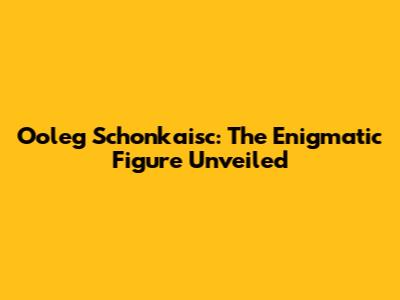 Ooleg Schonkaisc: The Enigmatic Figure Unveiled