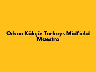 Orkun Kökçü: Turkey's Midfield Maestro