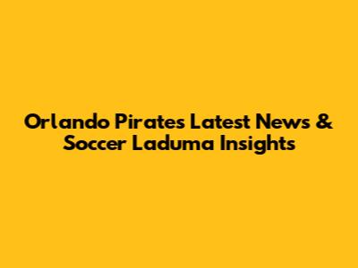 Orlando Pirates Latest News & Soccer Laduma Insights