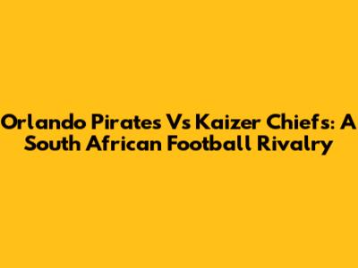 Orlando Pirates Vs Kaizer Chiefs: A South African Football Rivalry