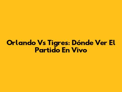 Orlando Vs Tigres: Dónde Ver El Partido En Vivo