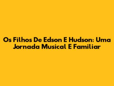 Os Filhos De Edson E Hudson: Uma Jornada Musical E Familiar