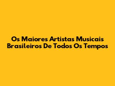 Os Maiores Artistas Musicais Brasileiros De Todos Os Tempos