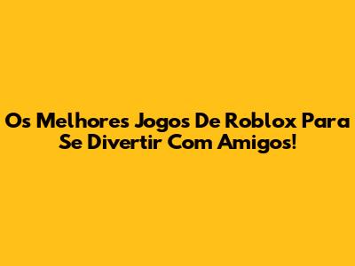 Os Melhores Jogos De Roblox Para Se Divertir Com Amigos!