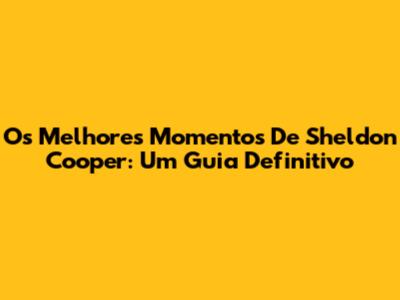 Os Melhores Momentos De Sheldon Cooper: Um Guia Definitivo