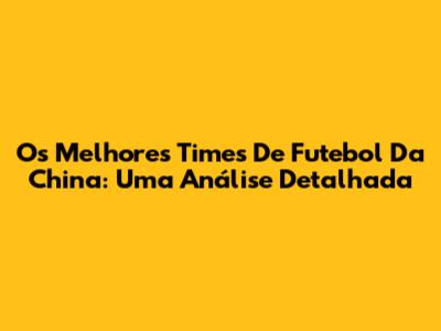 Os Melhores Times De Futebol Da China: Uma Análise Detalhada