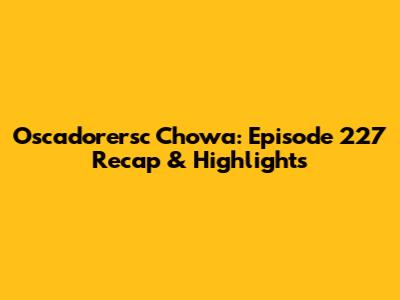 Oscadorersc Chowa: Episode 227 Recap & Highlights
