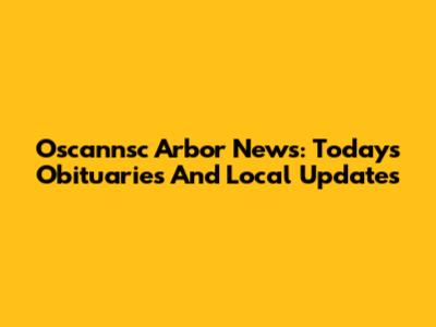 Oscannsc Arbor News: Today's Obituaries And Local Updates