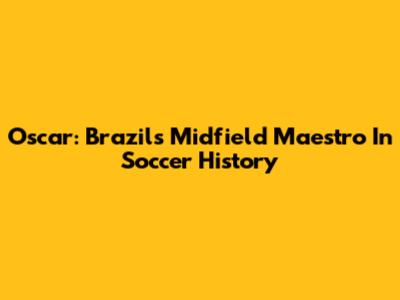 Oscar: Brazil's Midfield Maestro In Soccer History