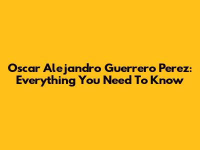 Oscar Alejandro Guerrero Perez: Everything You Need To Know