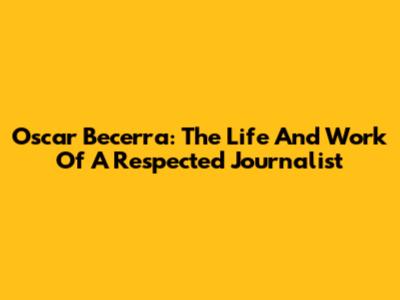 Oscar Becerra: The Life And Work Of A Respected Journalist