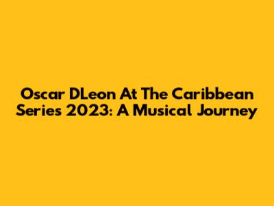 Oscar D'Leon At The Caribbean Series 2023: A Musical Journey