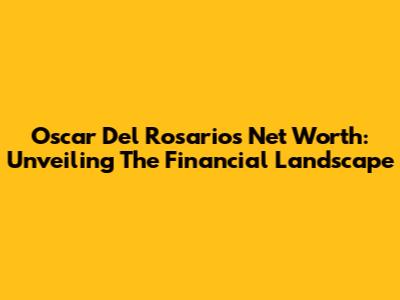 Oscar Del Rosario's Net Worth: Unveiling The Financial Landscape