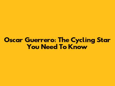 Oscar Guerrero: The Cycling Star You Need To Know