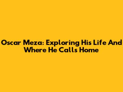 Oscar Meza: Exploring His Life And Where He Calls Home