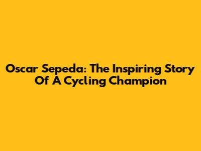 Oscar Sepeda: The Inspiring Story Of A Cycling Champion