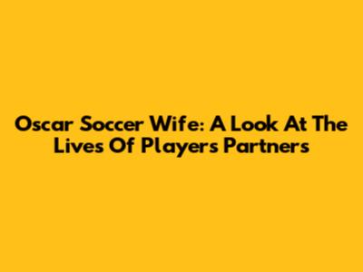 Oscar Soccer Wife: A Look At The Lives Of Players' Partners