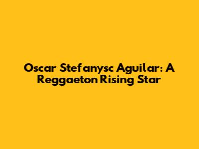 Oscar Stefanysc Aguilar: A Reggaeton Rising Star