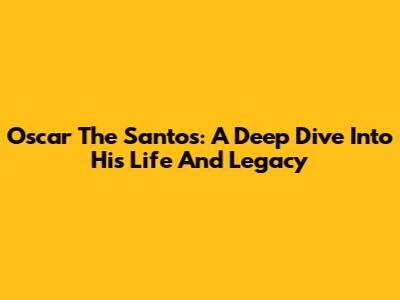 Oscar The Santos: A Deep Dive Into His Life And Legacy