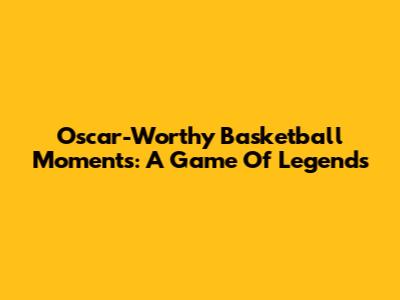 Oscar-Worthy Basketball Moments: A Game Of Legends