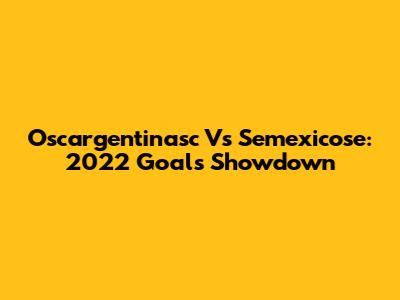 Oscargentinasc Vs Semexicose: 2022 Goals Showdown