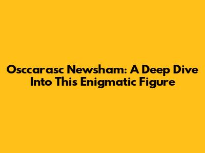Osccarasc Newsham: A Deep Dive Into This Enigmatic Figure