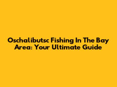 Oschalibutsc Fishing In The Bay Area: Your Ultimate Guide