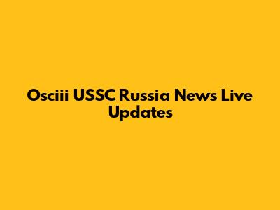 Osciii USSC Russia News Live Updates