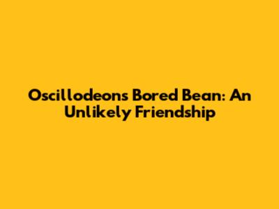 Oscillodeons Bored Bean: An Unlikely Friendship