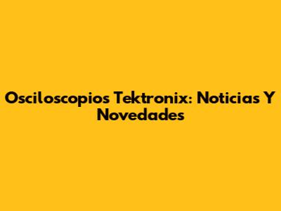 Osciloscopios Tektronix: Noticias Y Novedades