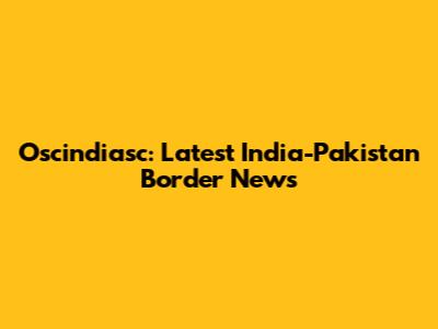 Oscindiasc: Latest India-Pakistan Border News