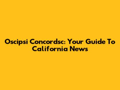 Oscipsi Concordsc: Your Guide To California News