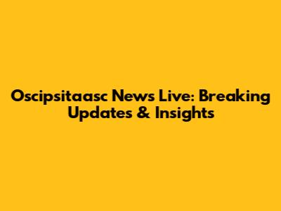 Oscipsitaasc News Live: Breaking Updates & Insights
