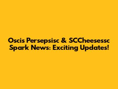 Oscis Persepsisc & SCCheesessc Spark News: Exciting Updates!
