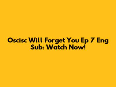 Oscisc Will Forget You Ep 7 Eng Sub: Watch Now!